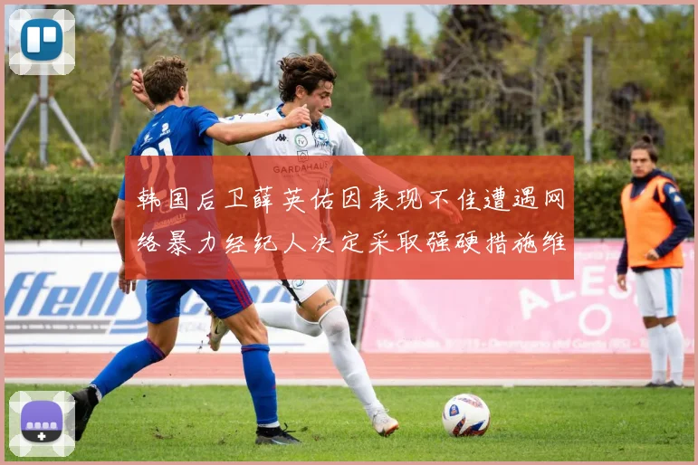 韩国后卫薛英佑因表现不佳遭遇网络暴力经纪人决定采取强硬措施维护权益