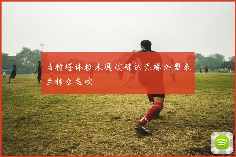 马特塔体检未通过确认无缘加盟米兰转会告吹
