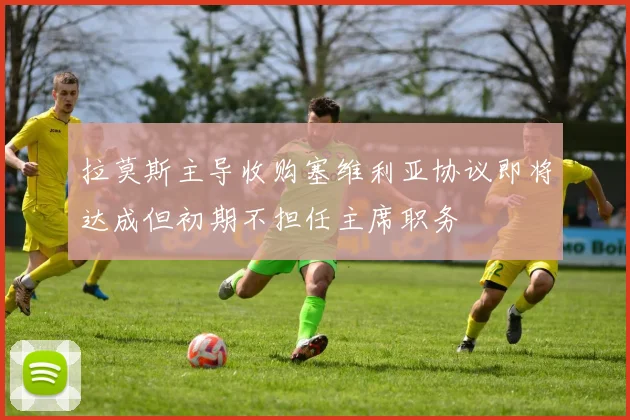 拉莫斯主导收购塞维利亚协议即将达成但初期不担任主席职务