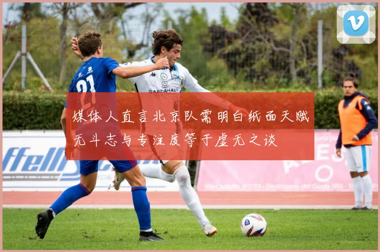 媒体人直言北京队需明白纸面天赋无斗志与专注度等于虚无之谈