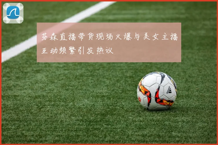 芬森直播带货现场火爆与美女主播互动频繁引发热议