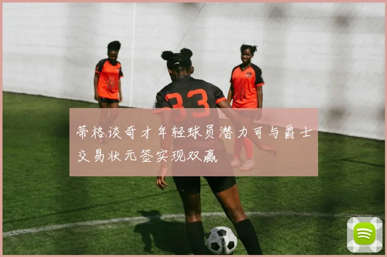 蒂格谈奇才年轻球员潜力可与爵士交易状元签实现双赢