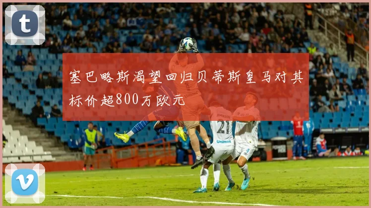 塞巴略斯渴望回归贝蒂斯皇马对其标价超800万欧元
