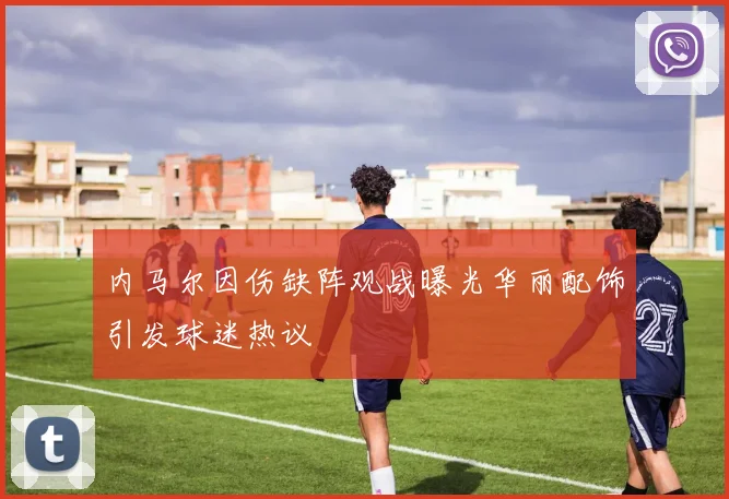 内马尔因伤缺阵观战曝光华丽配饰引发球迷热议