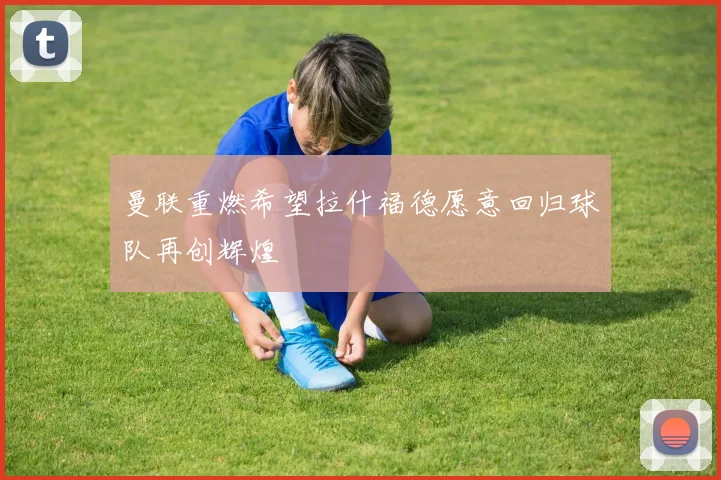 曼联重燃希望拉什福德愿意回归球队再创辉煌