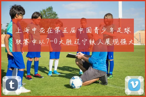 上海申花在第五届中国青少年足球联赛中以7-0大胜辽宁铁人展现强大实力