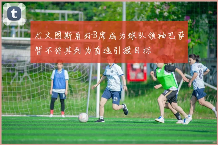尤文图斯看好B席成为球队领袖巴萨暂不将其列为首选引援目标