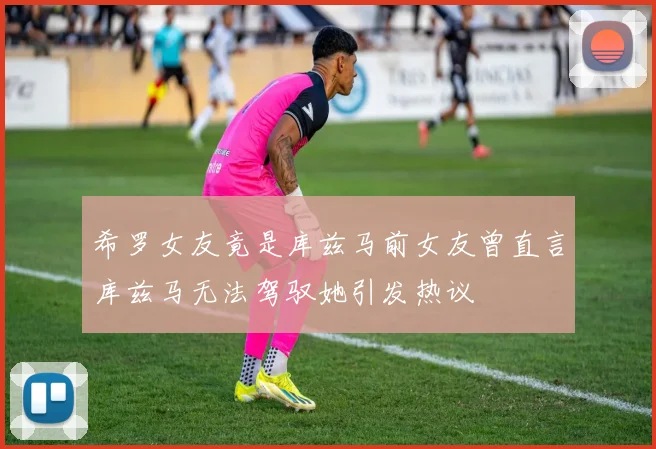 希罗女友竟是库兹马前女友曾直言库兹马无法驾驭她引发热议