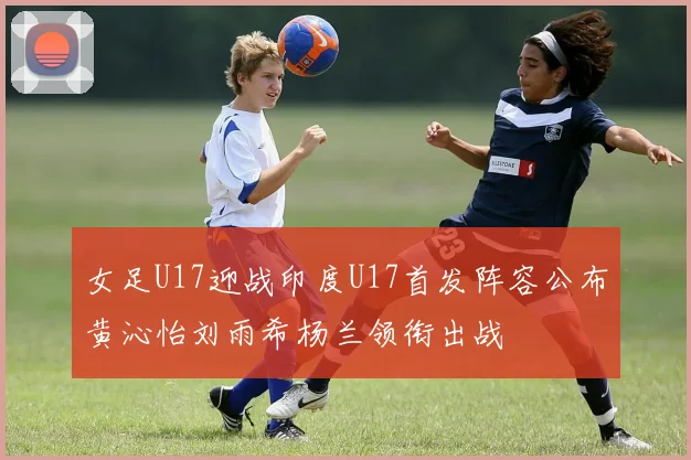 女足U17迎战印度U17首发阵容公布黄沁怡刘雨希杨兰领衔出战