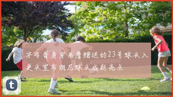 字母哥身穿老詹赠送的23号球衣入更衣室布朗尼球衣成新亮点