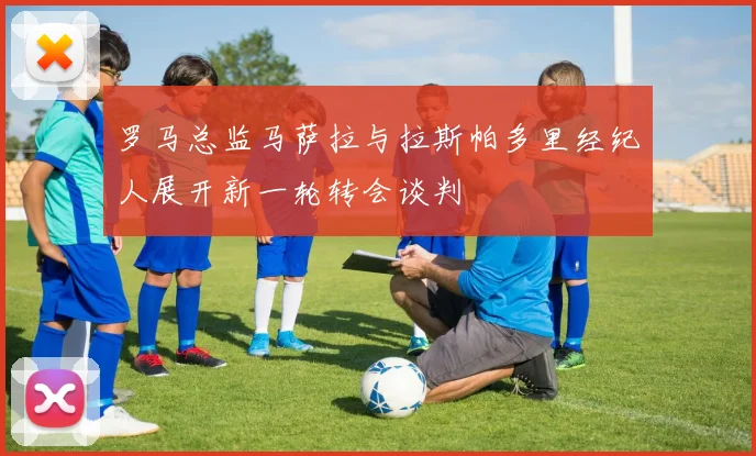 罗马总监马萨拉与拉斯帕多里经纪人展开新一轮转会谈判