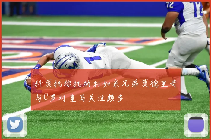 科莫托称托纳利如亲兄弟莫德里奇与C罗对皇马关注颇多