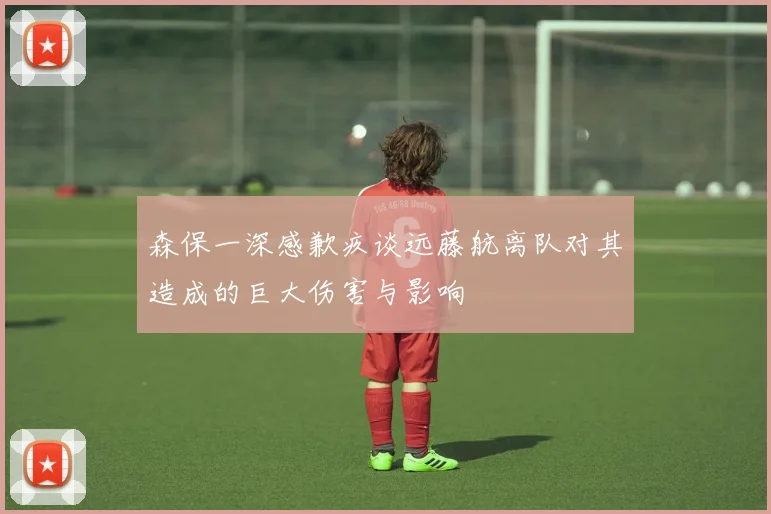 森保一深感歉疚谈远藤航离队对其造成的巨大伤害与影响