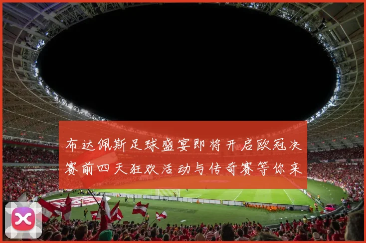 布达佩斯足球盛宴即将开启欧冠决赛前四天狂欢活动与传奇赛等你来参与
